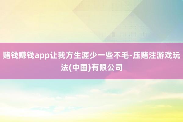 赌钱赚钱app让我方生涯少一些不毛-压赌注游戏玩法(中国)有限公司