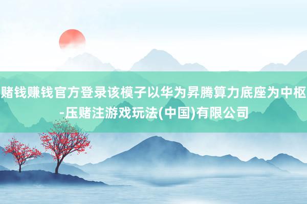 赌钱赚钱官方登录该模子以华为昇腾算力底座为中枢-压赌注游戏玩法(中国)有限公司