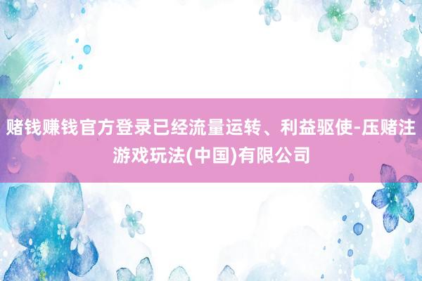 赌钱赚钱官方登录已经流量运转、利益驱使-压赌注游戏玩法(中国)有限公司