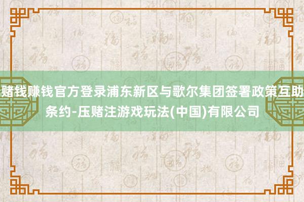 赌钱赚钱官方登录浦东新区与歌尔集团签署政策互助条约-压赌注游戏玩法(中国)有限公司