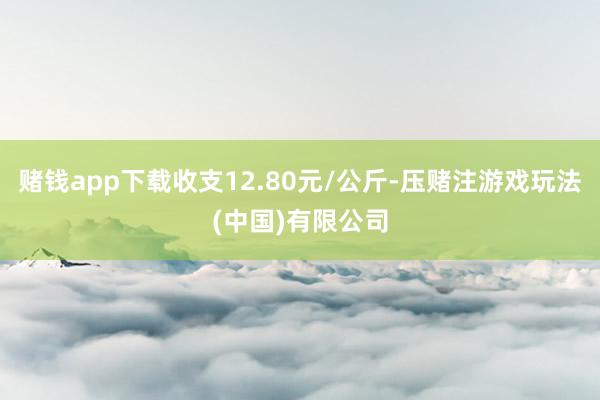 赌钱app下载收支12.80元/公斤-压赌注游戏玩法(中国)有限公司