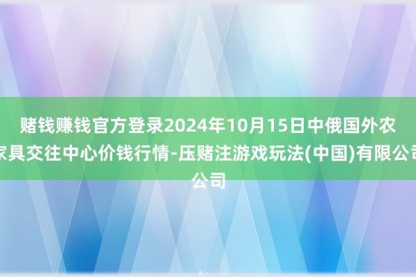 赌钱赚钱官方登录2024年10月15日中俄国外农家具交往中心价钱行情-压赌注游戏玩法(中国)有限公司