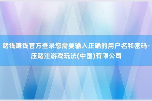 赌钱赚钱官方登录您需要输入正确的用户名和密码-压赌注游戏玩法(中国)有限公司