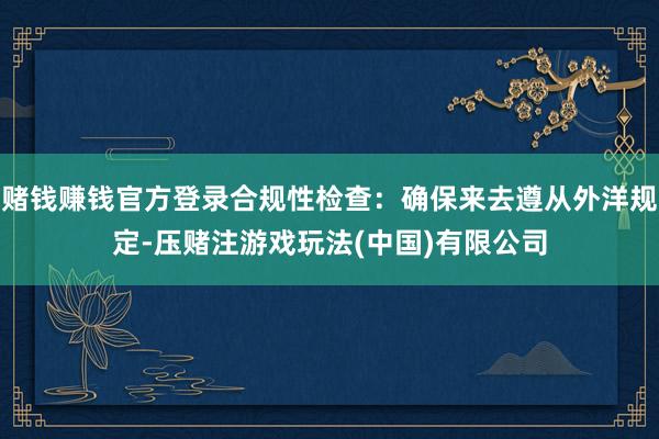 赌钱赚钱官方登录合规性检查：确保来去遵从外洋规定-压赌注游戏玩法(中国)有限公司