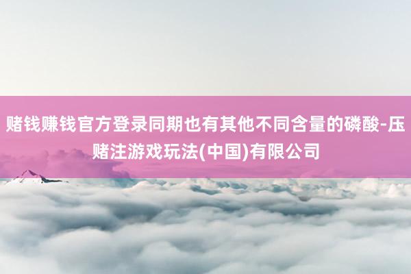 赌钱赚钱官方登录同期也有其他不同含量的磷酸-压赌注游戏玩法(中国)有限公司