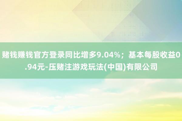 赌钱赚钱官方登录同比增多9.04%；基本每股收益0.94元-压赌注游戏玩法(中国)有限公司