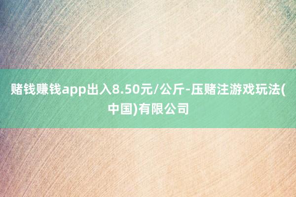 赌钱赚钱app出入8.50元/公斤-压赌注游戏玩法(中国)有限公司