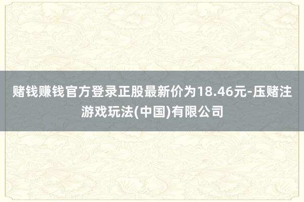 赌钱赚钱官方登录正股最新价为18.46元-压赌注游戏玩法(中国)有限公司