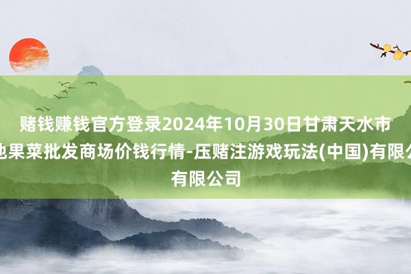 赌钱赚钱官方登录2024年10月30日甘肃天水市瀛池果菜批发商场价钱行情-压赌注游戏玩法(中国)有限公司