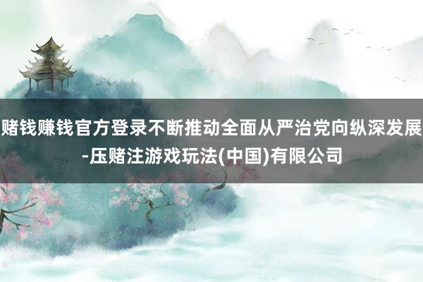 赌钱赚钱官方登录不断推动全面从严治党向纵深发展-压赌注游戏玩法(中国)有限公司