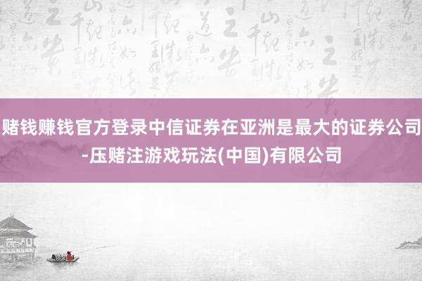 赌钱赚钱官方登录中信证券在亚洲是最大的证券公司-压赌注游戏玩法(中国)有限公司