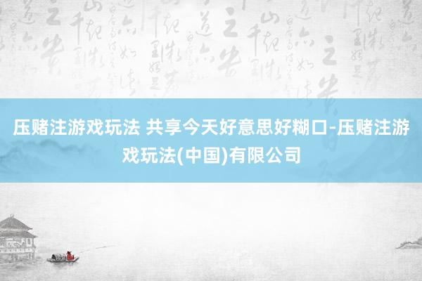 压赌注游戏玩法 共享今天好意思好糊口-压赌注游戏玩法(中国)有限公司