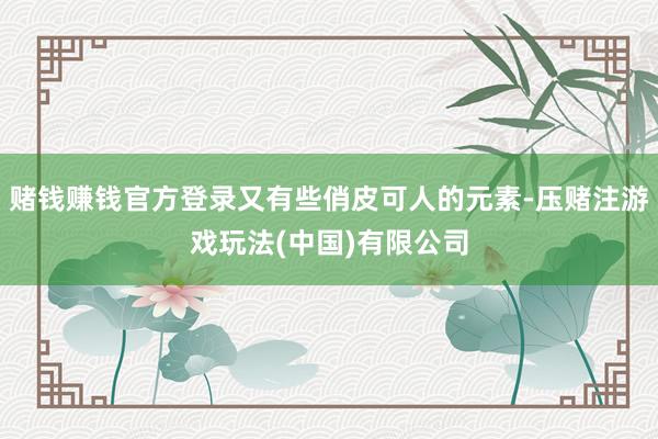 赌钱赚钱官方登录又有些俏皮可人的元素-压赌注游戏玩法(中国)有限公司