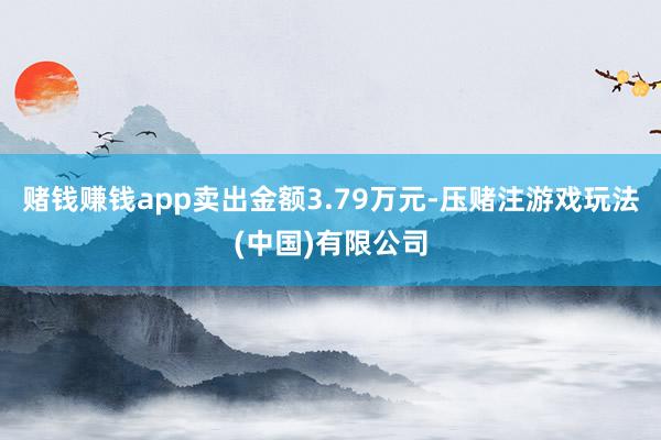 赌钱赚钱app卖出金额3.79万元-压赌注游戏玩法(中国)有限公司