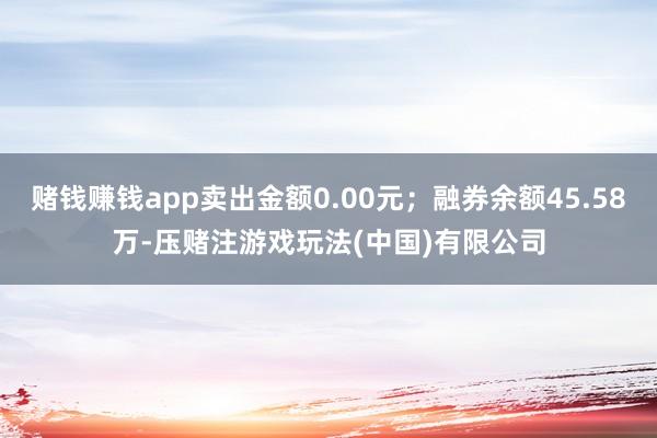 赌钱赚钱app卖出金额0.00元；融券余额45.58万-压赌注游戏玩法(中国)有限公司
