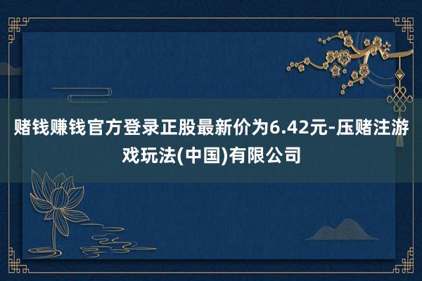 赌钱赚钱官方登录正股最新价为6.42元-压赌注游戏玩法(中国)有限公司
