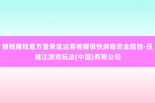 赌钱赚钱官方登录该运筹帷幄很快濒临资金阻挡-压赌注游戏玩法(中国)有限公司