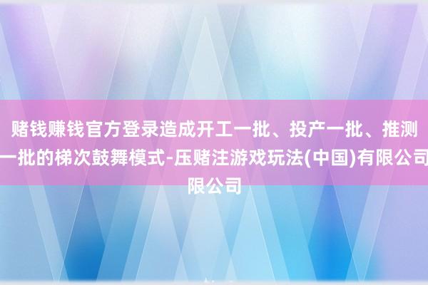 赌钱赚钱官方登录造成开工一批、投产一批、推测一批的梯次鼓舞模式-压赌注游戏玩法(中国)有限公司
