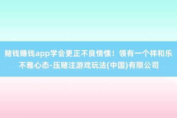 赌钱赚钱app学会更正不良情愫！领有一个祥和乐不雅心态-压赌注游戏玩法(中国)有限公司