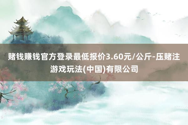 赌钱赚钱官方登录最低报价3.60元/公斤-压赌注游戏玩法(中国)有限公司