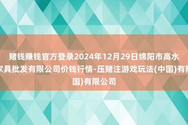 赌钱赚钱官方登录2024年12月29日绵阳市高水农副家具批发有限公司价钱行情-压赌注游戏玩法(中国)有限公司