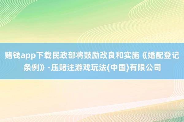 赌钱app下载民政部将鼓励改良和实施《婚配登记条例》-压赌注游戏玩法(中国)有限公司