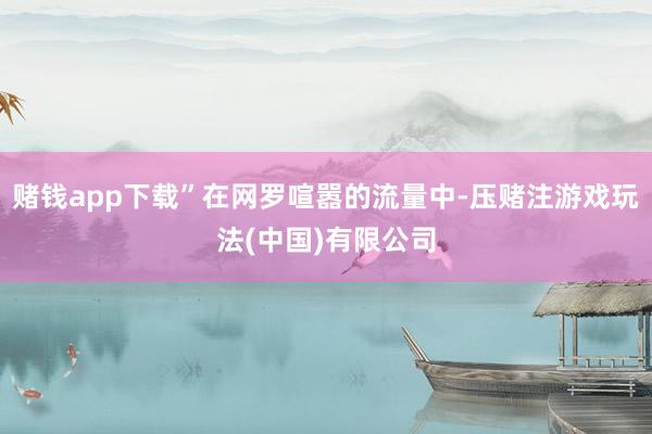 赌钱app下载”在网罗喧嚣的流量中-压赌注游戏玩法(中国)有限公司