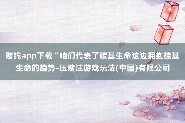 赌钱app下载“咱们代表了碳基生命这边拥抱硅基生命的趋势-压赌注游戏玩法(中国)有限公司
