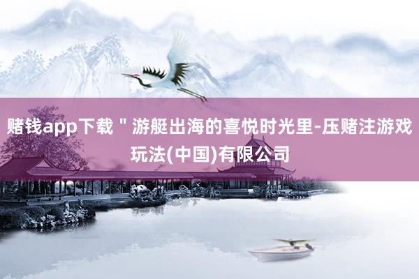 赌钱app下载＂游艇出海的喜悦时光里-压赌注游戏玩法(中国)有限公司