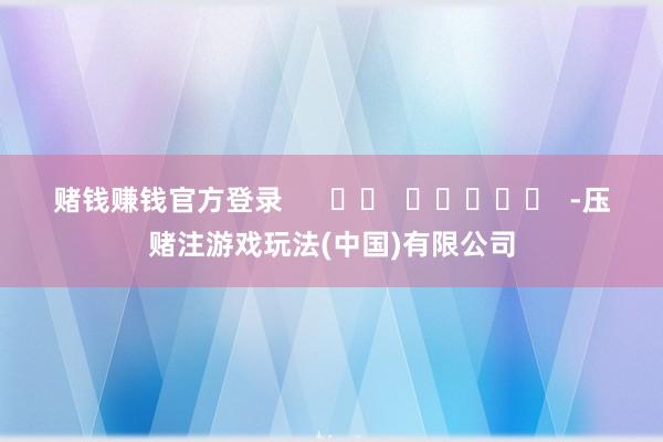赌钱赚钱官方登录      		  					  -压赌注游戏玩法(中国)有限公司