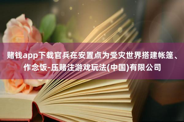 赌钱app下载官兵在安置点为受灾世界搭建帐篷、作念饭-压赌注游戏玩法(中国)有限公司