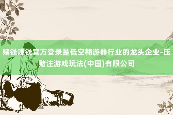 赌钱赚钱官方登录是低空翱游器行业的龙头企业-压赌注游戏玩法(中国)有限公司