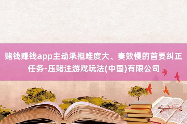 赌钱赚钱app主动承担难度大、奏效慢的首要纠正任务-压赌注游戏玩法(中国)有限公司