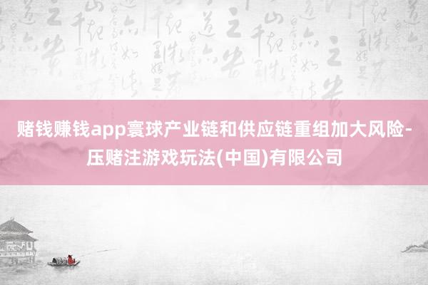 赌钱赚钱app寰球产业链和供应链重组加大风险-压赌注游戏玩法(中国)有限公司