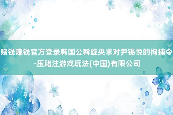 赌钱赚钱官方登录韩国公斡旋央求对尹锡悦的拘捕令-压赌注游戏玩法(中国)有限公司