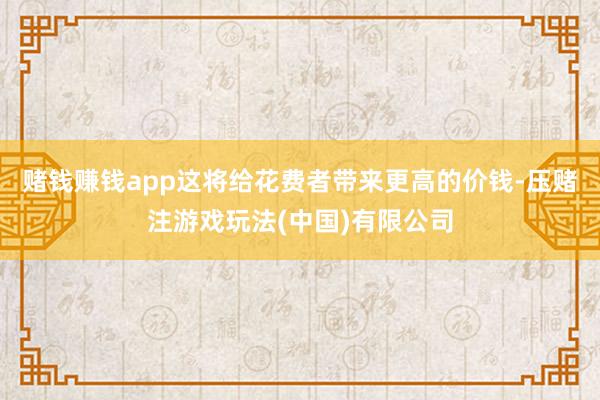 赌钱赚钱app这将给花费者带来更高的价钱-压赌注游戏玩法(中国)有限公司
