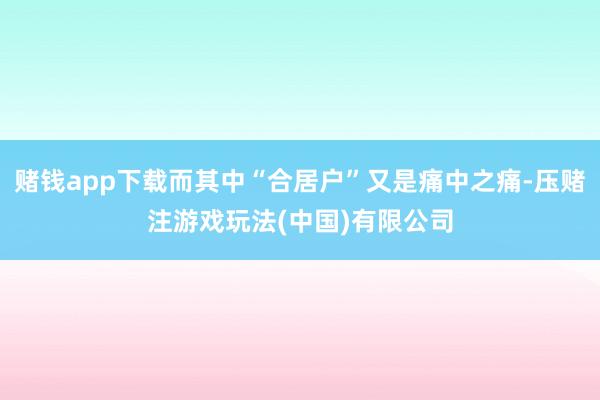 赌钱app下载而其中“合居户”又是痛中之痛-压赌注游戏玩法(中国)有限公司