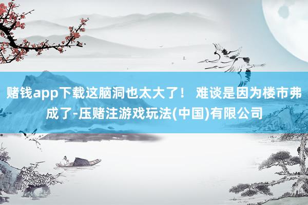 赌钱app下载这脑洞也太大了！ 难谈是因为楼市弗成了-压赌注游戏玩法(中国)有限公司