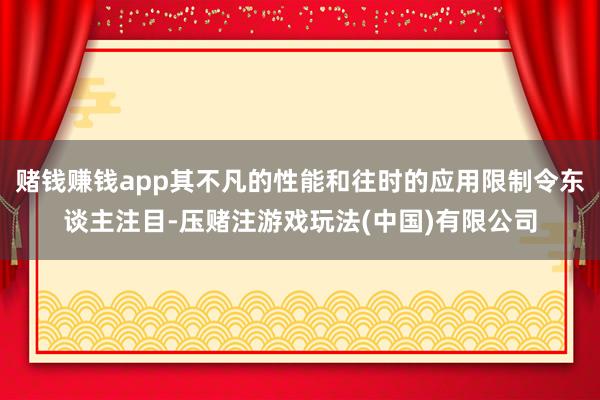 赌钱赚钱app其不凡的性能和往时的应用限制令东谈主注目-压赌注游戏玩法(中国)有限公司