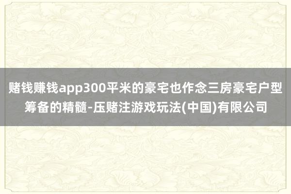 赌钱赚钱app300平米的豪宅也作念三房豪宅户型筹备的精髓-压赌注游戏玩法(中国)有限公司
