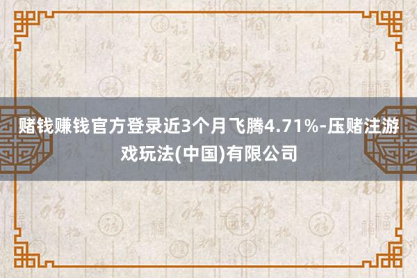 赌钱赚钱官方登录近3个月飞腾4.71%-压赌注游戏玩法(中国)有限公司