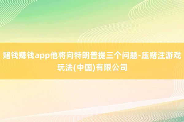赌钱赚钱app他将向特朗普提三个问题-压赌注游戏玩法(中国)有限公司