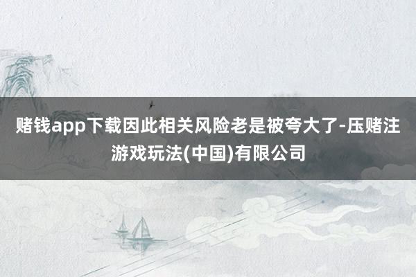 赌钱app下载因此相关风险老是被夸大了-压赌注游戏玩法(中国)有限公司