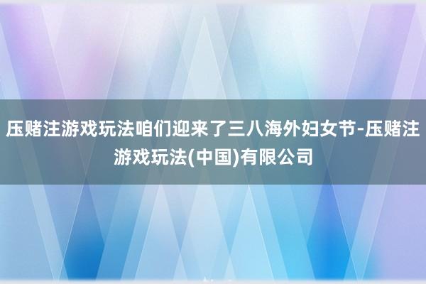 压赌注游戏玩法咱们迎来了三八海外妇女节-压赌注游戏玩法(中国)有限公司