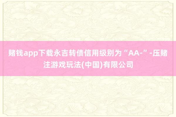 赌钱app下载永吉转债信用级别为“AA-”-压赌注游戏玩法(中国)有限公司