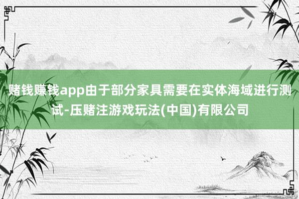 赌钱赚钱app由于部分家具需要在实体海域进行测试-压赌注游戏玩法(中国)有限公司