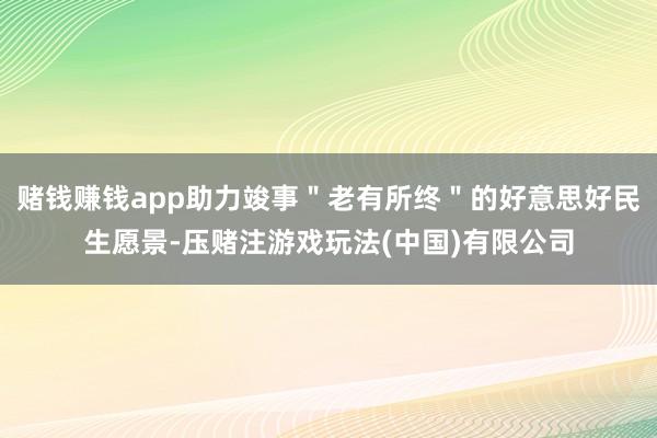 赌钱赚钱app助力竣事＂老有所终＂的好意思好民生愿景-压赌注游戏玩法(中国)有限公司