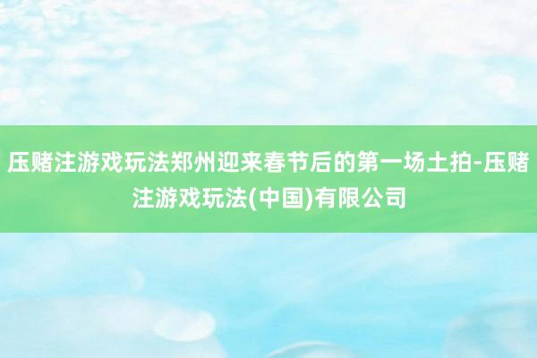 压赌注游戏玩法郑州迎来春节后的第一场土拍-压赌注游戏玩法(中国)有限公司