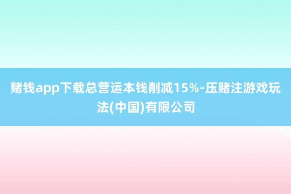 赌钱app下载总营运本钱削减15%-压赌注游戏玩法(中国)有限公司