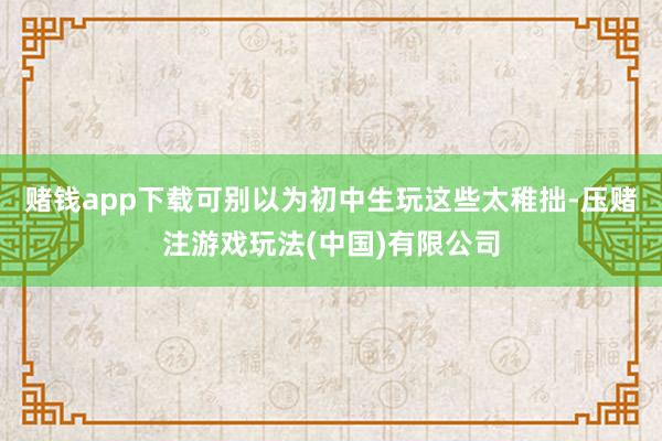 赌钱app下载可别以为初中生玩这些太稚拙-压赌注游戏玩法(中国)有限公司